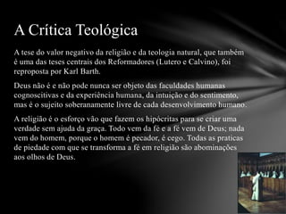 A tese do valor negativo da religião e da teologia natural, que também
é uma das teses centrais dos Reformadores (Lutero e Calvino), foi
reproposta por Karl Barth.
Deus não é e não pode nunca ser objeto das faculdades humanas
cognoscitivas e da experiência humana, da intuição e do sentimento,
mas é o sujeito soberanamente livre de cada desenvolvimento humano.
A religião é o esforço vão que fazem os hipócritas para se criar uma
verdade sem ajuda da graça. Todo vem da fé e a fé vem de Deus; nada
vem do homem, porque o homem é pecador, é cego. Todas as praticas
de piedade com que se transforma a fé em religião são abominações
aos olhos de Deus.
A Crítica Teológica
 