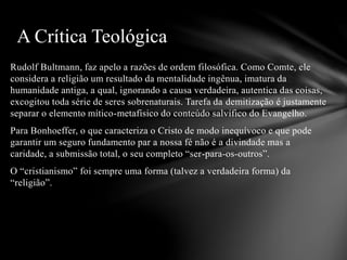 Rudolf Bultmann, faz apelo a razões de ordem filosófica. Como Comte, ele
considera a religião um resultado da mentalidade ingênua, imatura da
humanidade antiga, a qual, ignorando a causa verdadeira, autentica das coisas,
excogitou toda série de seres sobrenaturais. Tarefa da demitização é justamente
separar o elemento mítico-metafisico do conteúdo salvífico do Evangelho.
Para Bonhoeffer, o que caracteriza o Cristo de modo inequívoco e que pode
garantir um seguro fundamento par a nossa fé não é a divindade mas a
caridade, a submissão total, o seu completo “ser-para-os-outros”.
O “cristianismo” foi sempre uma forma (talvez a verdadeira forma) da
“religião”.
A Crítica Teológica
 