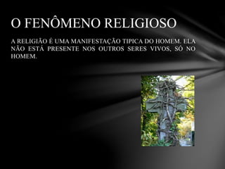 A RELIGIÃO É UMA MANIFESTAÇÃO TIPICA DO HOMEM. ELA
NÃO ESTÁ PRESENTE NOS OUTROS SERES VIVOS, SÓ NO
HOMEM.
O FENÔMENO RELIGIOSO
 