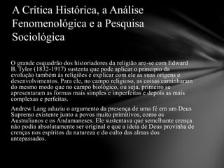 O grande esquadrão dos historiadores da religião are-se com Edward
B. Tylor (1832-1917) sustenta que pode aplicar o principio da
evolução também às religiões e explicar com ele as suas origens e
desenvolvimentos. Para ele, no campo religioso, as coisas caminharam
do mesmo modo que no campo biológico, ou seja, primeiro se
apresentaram as formas mais simples e imperfeitas e depois as mais
complexas e perfeitas.
Andrew Lang aduziu o argumento da presença de uma fé em um Deus
Supremo existente junto a povos muito primitivos, como os
Australianos e os Andamaneses. Ele sustentava que semelhante crença
não podia absolutamente ser original e que a ideia de Deus provinha de
crenças nos espíritos da natureza e do culto das almas dos
antepassados.
A Crítica Histórica, a Análise
Fenomenológica e a Pesquisa
Sociológica
 