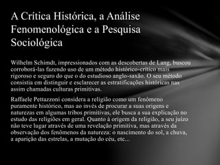 Wilhelm Schimdt, impressionados com as descobertas de Lang, buscou
corroborá-las fazendo uso de um método histórico-crítico mais
rigoroso e seguro do que o do estudioso anglo-saxão. O seu método
consistia em distinguir e esclarecer as estratificações históricas nas
assim chamadas culturas primitivas.
Raffaele Pettazzoni considera a religião como um fenômeno
puramente histórico, mas ao invés de procurar a suas origens e
naturezas em algumas tribos primitivas, ele busca a sua explicação no
estudo das religiões em geral. Quanto à origem da religião, a seu juízo
não teve lugar através de uma revelação primitiva, mas através da
observação dos fenômenos da natureza: o nascimento do sol, a chuva,
a aparição das estrelas, a mutação do céu, etc...
A Crítica Histórica, a Análise
Fenomenológica e a Pesquisa
Sociológica
 