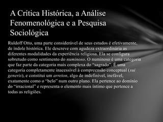 Ruldoff Otto, uma parte considerável de seus estudos é efetivamente,
de índole histórica. Ele descreve com agudeza extraordinária as
diferentes modalidades da experiência religiosa. Ela se configura
sobretudo como sentimento do numinoso. O numinoso é uma categoria
que faz parte da categoria mais complexa do “sagrado”. É uma
categoria completamente inacessível à compreensão conceptual (sui
generis), e constitui um arreton, algo de indefinível, inefável,
exatamente como o “belo” num outro plano. Ela pertence ao domínio
do “irracional” e representa o elemento mais íntimo que pertence a
todas as religiões.
A Crítica Histórica, a Análise
Fenomenológica e a Pesquisa
Sociológica
 