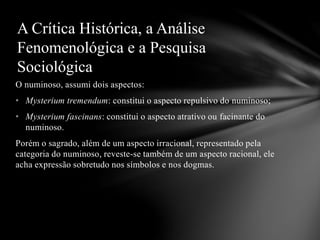 O numinoso, assumi dois aspectos:
• Mysterium tremendum: constitui o aspecto repulsivo do numinoso;
• Mysterium fascinans: constitui o aspecto atrativo ou facinante do
numinoso.
Porém o sagrado, além de um aspecto irracional, representado pela
categoria do numinoso, reveste-se também de um aspecto racional, ele
acha expressão sobretudo nos símbolos e nos dogmas.
A Crítica Histórica, a Análise
Fenomenológica e a Pesquisa
Sociológica
 