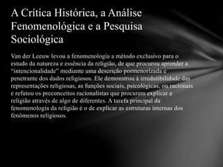 Van der Leeuw levou a fenomenologia a método exclusivo para o
estudo da natureza e essência da religião, de que procurou aprender a
“intencionalidade” mediante uma descrição pormenorizada e
penetrante dos dados religiosos. Ele demonstrou à irredutibilidade das
representações religiosas, as funções sociais, psicológicas, ou racionais
e refutou os preconceitos racionalistas que procuram explicar a
religião através de algo de diferentes. A tarefa principal da
fenomenologia da religião é o de explicar as estruturas internas dos
fenômenos religiosos.
A Crítica Histórica, a Análise
Fenomenológica e a Pesquisa
Sociológica
 