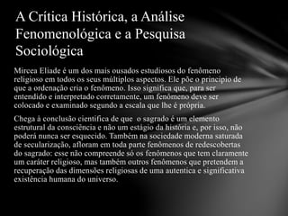 Mircea Eliade é um dos mais ousados estudiosos do fenômeno
religioso em todos os seus múltiplos aspectos. Ele põe o principio de
que a ordenação cria o fenômeno. Isso significa que, para ser
entendido e interpretado corretamente, um fenômeno deve ser
colocado e examinado segundo a escala que lhe é própria.
Chega à conclusão cientifica de que o sagrado é um elemento
estrutural da consciência e não um estágio da história e, por isso, não
poderá nunca ser esquecido. Também na sociedade moderna saturada
de secularização, afloram em toda parte fenômenos de redescobertas
do sagrado: esse não compreende só os fenômenos que tem claramente
um caráter religioso, mas também outros fenômenos que pretendem a
recuperação das dimensões religiosas de uma autentica e significativa
existência humana do universo.
A Crítica Histórica, a Análise
Fenomenológica e a Pesquisa
Sociológica
 