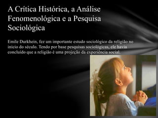Emile Durkhein, fez um importante estudo sociológico da religião no
inicio do século. Tendo por base pesquisas sociológicas, ele havia
concluído que a religião é uma projeção da experiência social.
A Crítica Histórica, a Análise
Fenomenológica e a Pesquisa
Sociológica
 