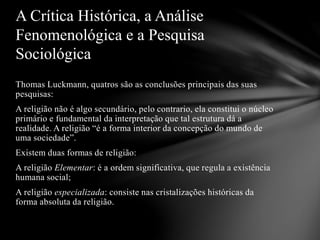 Thomas Luckmann, quatros são as conclusões principais das suas
pesquisas:
A religião não é algo secundário, pelo contrario, ela constitui o núcleo
primário e fundamental da interpretação que tal estrutura dá a
realidade. A religião “é a forma interior da concepção do mundo de
uma sociedade”.
Existem duas formas de religião:
A religião Elementar: é a ordem significativa, que regula a existência
humana social;
A religião especializada: consiste nas cristalizações históricas da
forma absoluta da religião.
A Crítica Histórica, a Análise
Fenomenológica e a Pesquisa
Sociológica
 