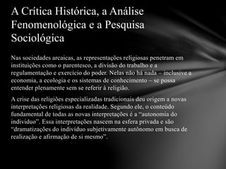 Nas sociedades arcaicas, as representações religiosas penetram em
instituições como o parentesco, a divisão do trabalho e a
regulamentação e exercício do poder. Nelas não há nada – inclusive a
economia, a ecologia e os sistemas de conhecimento – se possa
entender plenamente sem se referir à religião.
A crise das religiões especializadas tradicionais deu origem a novas
interpretações religiosas da realidade. Segundo ele, o conteúdo
fundamental de todas as novas interpretações é a “autonomia do
individuo”. Essa interpretações nascem na esfera privada e são
“dramatizações do individuo subjetivamente autônomo em busca de
realização e afirmação de si mesmo”.
A Crítica Histórica, a Análise
Fenomenológica e a Pesquisa
Sociológica
 