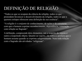 “Todos os que se ocupam da ciência da religião, todos os que
pretendem favorecer o desenvolvimento da religião, todos os que a
querem extirpar oferecem uma definição da sua essência”.
“A religião é o conjunto de conhecimento, de ações e de estruturas
com que o homem exprime reconhecimento, dependência, veneração
com relação ao Sagrado”.
A definição, compreende dois elementos, um a respeito do sujeito e
outro a respeitodo objeto. Quanto ao sujeito, ela indica a postura que o
homem assume quando se exprime religiosamente. Nem toda relação
com o Sagrado são atividades “religiosas”.
DEFINIÇÃO DE RELIGIÃO
 