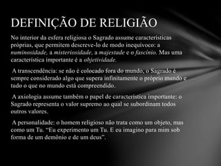 No interior da esfera religiosa o Sagrado assume características
próprias, que permitem descreve-lo de modo inequívoco: a
numinosidade, a misteriosidade, a majestade e o fascínio. Mas uma
característica importante é a objetividade.
A transcendência: se não é colocado fora do mundo, o Sagrado é
sempre considerado algo que supera infinitamente o próprio mundo e
tudo o que no mundo está compreendido.
A axiologia assume também o papel de característica importante: o
Sagrado representa o valor supremo ao qual se subordinam todos
outros valores.
A personalidade: o homem religioso não trata como um objeto, mas
como um Tu. “Eu experimento um Tu. E eu imagino para mim sob
forma de um demônio e de um deus”.
DEFINIÇÃO DE RELIGIÃO
 