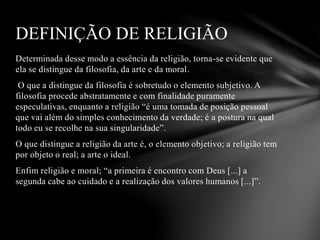 Determinada desse modo a essência da religião, torna-se evidente que
ela se distingue da filosofia, da arte e da moral.
O que a distingue da filosofia é sobretudo o elemento subjetivo. A
filosofia procede abstratamente e com finalidade puramente
especulativas, enquanto a religião “é uma tomada de posição pessoal
que vai além do simples conhecimento da verdade; é a postura na qual
todo eu se recolhe na sua singularidade”.
O que distingue a religião da arte é, o elemento objetivo; a religião tem
por objeto o real; a arte o ideal.
Enfim religião e moral; “a primeira é encontro com Deus [...] a
segunda cabe ao cuidado e a realização dos valores humanos [...]”.
DEFINIÇÃO DE RELIGIÃO
 