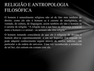 O homem é naturalmente religioso não só de fato mas também de
direito: como ele não é homem se é carente de inteligência, de
vontade, de cultura, de linguagem, assim também ele não é homem se
é carente de religião. “A religião tem a sua base na diferença essencial
entre o homem e o animal – os animais não têm religião”.
O homem tomando consciência de que ele é religioso de direito, o
homem abre-se espontaneamente a um ser Superior. Em seguida ele
pode adquirir conhecimento seguro através de muitos indícios , em
particular o da ordem do universo. Uma vez reconhecida a existência
de tal Ser, eles entram em contato com ele.
RELIGIÃO E ANTROPOLOGIA
FILOSÓFICA
 