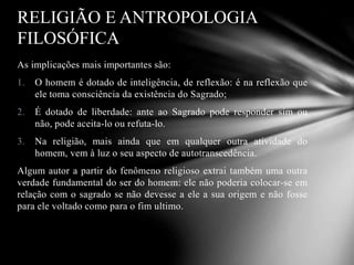 As implicações mais importantes são:
1. O homem é dotado de inteligência, de reflexão: é na reflexão que
ele toma consciência da existência do Sagrado;
2. É dotado de liberdade: ante ao Sagrado pode responder sim ou
não, pode aceita-lo ou refuta-lo.
3. Na religião, mais ainda que em qualquer outra atividade do
homem, vem à luz o seu aspecto de autotranscedência.
Algum autor a partir do fenômeno religioso extrai também uma outra
verdade fundamental do ser do homem: ele não poderia colocar-se em
relação com o sagrado se não devesse a ele a sua origem e não fosse
para ele voltado como para o fim ultimo.
RELIGIÃO E ANTROPOLOGIA
FILOSÓFICA
 