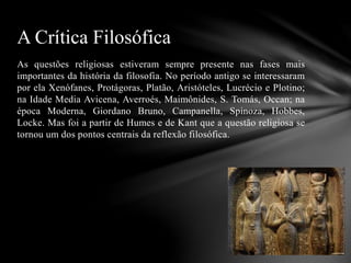 As questões religiosas estiveram sempre presente nas fases mais
importantes da história da filosofia. No período antigo se interessaram
por ela Xenófanes, Protágoras, Platão, Aristóteles, Lucrécio e Plotino;
na Idade Media Avicena, Averroés, Maimônides, S. Tomás, Occan; na
época Moderna, Giordano Bruno, Campanella, Spinoza, Hobbes,
Locke. Mas foi a partir de Humes e de Kant que a questão religiosa se
tornou um dos pontos centrais da reflexão filosófica.
A Crítica Filosófica
 