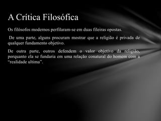 Os filósofos modernos perfilaram-se em duas fileiras opostas.
De uma parte, alguns procuram mostrar que a religião é privada de
qualquer fundamento objetivo.
De outra parte, outros defendem o valor objetivo da religião,
porquanto ela se fundaria em uma relação conatural do homem com a
“realidade ultima”.
A Crítica Filosófica
 