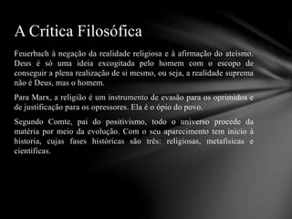 Feuerbach à negação da realidade religiosa e à afirmação do ateísmo.
Deus é só uma ideia excogitada pelo homem com o escopo de
conseguir a plena realização de si mesmo, ou seja, a realidade suprema
não é Deus, mas o homem.
Para Marx, a religião é um instrumento de evasão para os oprimidos e
de justificação para os opressores. Ela é o ópio do povo.
Segundo Comte, pai do positivismo, todo o universo procede da
matéria por meio da evolução. Com o seu aparecimento tem inicio à
historia, cujas fases históricas são três: religiosas, metafisicas e
cientificas.
A Crítica Filosófica
 