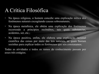 • Na época religiosa, o homem concebe uma explicação mítica dos
fenômenos naturais excogitando causas sobrenaturais;
• Na época metafisica, ele obtém uma explicação dos fenômenos
recorrendo a princípios recônditos, tais quais substancias,
acidentes, ser, etc.;
• Na época positiva, enfim, ele elabora uma explicação racional
cientifica das coisas por meio das leis naturais, as quais bastam
sozinhas para explicar todos os fenômenos que nós constatamos.
Todas as atividades e todos os ramos do conhecimento passam por
esses três estágios.
A Crítica Filosófica
 
