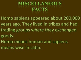 MiscellaneousFactsHomo sapiens appeared about 200,000 years ago. They lived in tribes and had trading groups where they exchanged goods.Homo means human and sapiens means wise in Latin.