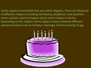 Homo sapiens have beliefs that are called religions. There are thousand of different religions including Christianity, Buddhism, and Islamism. Homo sapiens used to disagree about which religion is better. Depending on the religion, homo sapiens today celebrate different special occasions such as holidays, marriage, and the coming of age.