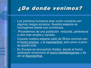 ¿De donde venimos?¿De donde venimos?
• Los primeros humanos eran como nosotros con
algunos rasgos arcaicos. Nuestra especie es
homogénea desde sus comienzos.
• Procedemos de una población reducida, pertenecía
a otra más amplia y variada.
• Cuando nuestra especie salió de África convivió con
el homo erectus y el neanderthal, pero poco a poco
se quedó sola.
• En Europa se encuentran fósiles, donde el homo
antecesor evolucionó al homo heidelbergensis y de
ahí al Neanderthal.
 