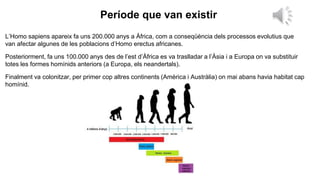 Període que van existir
L’Homo sapiens apareix fa uns 200.000 anys a Àfrica, com a conseqüència dels processos evolutius que
van afectar algunes de les poblacions d’Homo erectus africanes.
Posteriorment, fa uns 100.000 anys des de l’est d’Àfrica es va traslladar a l’Àsia i a Europa on va substituir
totes les formes homínids anteriors (a Europa, els neandertals).
Finalment va colonitzar, per primer cop altres continents (Amèrica i Austràlia) on mai abans havia habitat cap
homínid.
 