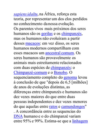 sapiens idaltu,na África, reforça esta
teoria, por representar um dos elos perdidos
no conhecimento danossa evolução.
Os parentes vivos mais próximos dos seres
humanos são os gorilas e os chimpanzés,
mas os humanos não evoluíram a partir
desses macacos: em vez disso, os seres
humanos modernos compartilham com
esses macacos um ancestral comum. Os
seres humanos são provavelmente os
animais mais estreitamente relacionados
com duas espécies de chimpanzés: o
Chimpanzé-comum e o Bonobo. O
sequenciamento completo do genoma levou
à conclusão de que "depois de 6,5 [milhões]
de anos de evoluções distintas, as
diferenças entre chimpanzés e humanos são
dez vezes maiores do que entre duas
pessoas independentes e dez vezes menores
do que aquelas entre ratos e camundongos"
. A concordância entre as sequencias do
DNA humano e o do chimpanzé variam
entre 95% e 99%. Estima-se que a linhagem
 