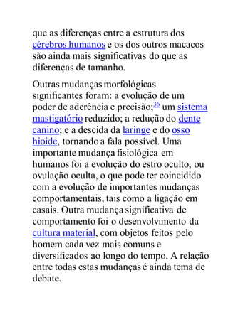 que as diferenças entre a estrutura dos
cérebros humanos e os dos outros macacos
são ainda mais significativas do que as
diferenças de tamanho.
Outras mudanças morfológicas
significantes foram: a evolução de um
poder de aderência e precisão;36
um sistema
mastigatório reduzido; a redução do dente
canino; e a descida da laringe e do osso
hioide, tornando a fala possível. Uma
importante mudança fisiológica em
humanos foi a evolução do estro oculto, ou
ovulação oculta, o que pode ter coincidido
com a evolução de importantes mudanças
comportamentais, tais como a ligação em
casais. Outra mudança significativa de
comportamento foi o desenvolvimento da
cultura material, com objetos feitos pelo
homem cada vez mais comuns e
diversificados ao longo do tempo. A relação
entre todas estas mudanças é ainda tema de
debate.
 