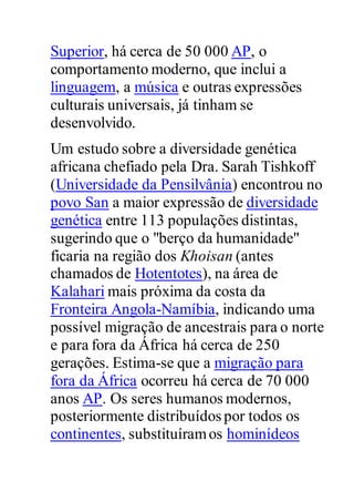 Superior, há cerca de 50 000 AP, o
comportamento moderno, que inclui a
linguagem, a música e outras expressões
culturais universais, já tinham se
desenvolvido.
Um estudo sobre a diversidade genética
africana chefiado pela Dra. Sarah Tishkoff
(Universidade da Pensilvânia) encontrou no
povo San a maior expressão de diversidade
genética entre 113 populações distintas,
sugerindo que o "berço da humanidade"
ficaria na região dos Khoisan (antes
chamados de Hotentotes), na área de
Kalahari mais próxima da costa da
Fronteira Angola-Namíbia, indicando uma
possível migração de ancestrais para o norte
e para fora da África há cerca de 250
gerações. Estima-se que a migração para
fora da África ocorreu há cerca de 70 000
anos AP. Os seres humanos modernos,
posteriormente distribuídos por todos os
continentes, substituíramos hominídeos
 