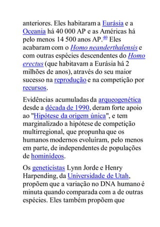 anteriores. Eles habitaram a Eurásia e a
Oceania há 40 000 AP e as Américas há
pelo menos 14 500 anos AP.40
Eles
acabaram com o Homo neanderthalensis e
com outras espécies descendentes do Homo
erectus (que habitavam a Eurásia há 2
milhões de anos), através do seu maior
sucesso na reprodução e na competição por
recursos.
Evidências acumuladas da arqueogenética
desde a década de 1990, deram forte apoio
ao "Hipótese da origem única", e tem
marginalizado a hipótese de competição
multirregional, que propunha que os
humanos modernos evoluíram, pelo menos
em parte, de independentes de populações
de hominídeos.
Os geneticistas Lynn Jorde e Henry
Harpending, da Universidade de Utah,
propõem que a variação no DNA humano é
minuta quando comparada com a de outras
espécies. Eles também propõem que
 