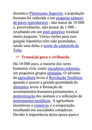 durante o Pleistoceno Superior, a população
humana foi reduzida a um pequeno número
de pares reprodutores - não maior de 10 000
e, possivelmente, não menor de 1 000 -
resultando em um pool genético residual
muito pequeno. Várias razões para esse
gargalo hipotético têm sido postuladas,
sendo uma delas a teoria da catástrofe de
Toba.
 Transição para a civilização
Há 10 000 anos, a maioria dos seres
humanos vivia como caçadores-coletores,
em pequenos grupos nômades.O advento
da agricultura levou à Revolução Neolítica,
quando o acesso a grande quantidade de
alimentos levou à formação de
assentamentos humanos permanentes, a
domesticação dos animais e a utilização de
instrumentos metálicos. A agricultura
incentivou o comércio e a cooperação,
resultando em sociedades complexas.
Devido à importância desta época para o
 