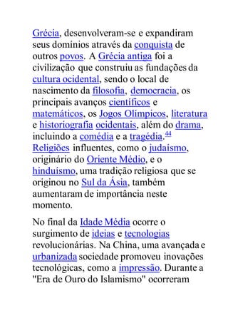 Grécia, desenvolveram-se e expandiram
seus domínios através da conquista de
outros povos. A Grécia antiga foi a
civilização que construiu as fundações da
cultura ocidental, sendo o local de
nascimento da filosofia, democracia, os
principais avanços científicos e
matemáticos, os Jogos Olímpicos, literatura
e historiografia ocidentais, além do drama,
incluindo a comédia e a tragédia.44
Religiões influentes, como o judaísmo,
originário do Oriente Médio, e o
hinduísmo, uma tradição religiosa que se
originou no Sul da Ásia, também
aumentaram de importância neste
momento.
No final da Idade Média ocorre o
surgimento de ideias e tecnologias
revolucionárias. Na China, uma avançada e
urbanizada sociedade promoveu inovações
tecnológicas, como a impressão. Durante a
"Era de Ouro do Islamismo" ocorreram
 
