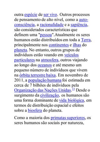 outra espécie de ser vivo. Outros processos
de pensamento de alto nível, como a auto-
consciência, a racionalidade e a sapiência,
são considerados características que
definem uma "pessoa".Atualmente os seres
humanos estão distribuídos em toda a Terra,
principalmente nos continentes e ilhas do
planeta. No entanto, outros grupos de
indivíduos estão voando em veículos
particulares na atmosfera, outros viajando
ao longo dos oceanos e até mesmo um
pequeno número de indivíduos que vivem
na órbita terrestre baixa. Em novembro de
2011, a população humana foi estimada em
cerca de 7 bilhões de indivíduos pela
Organização das Nações Unidas.13
Desde o
surgimento da civilização, os humanos são
uma forma dominante de vida biológica, em
termos de distribuição espacial e efeitos
sobre a biosfera do planeta.
Como a maioria dos primatas superiores, os
seres humanos são sociais por natureza,
 