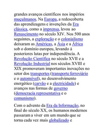 grandes avanços científicos nos impérios
muçulmanos. Na Europa, a redescoberta
das aprendizagens e invenções da Era
clássica, como a imprensa, levou ao
Renascimento no século XIV. Nos 500 anos
seguintes, a exploração e o colonialismo
deixaram as Américas, a Ásia e a África
sob o domínio europeu, levando à
posteriores lutas por independência. A
Revolução Científica no século XVII e a
Revolução Industrial nos séculos XVIII e
XIX promoveram importantes inovações no
setor dos transportes (transporte ferroviário
e o automóvel), no desenvolvimento
energético (carvão e a electricidade) e
avanços nas formas de governo
(democracia representativa e o
comunismo).
Com o advento da Era da Informação, no
final do século XX, os humanos modernos
passaram a viver em um mundo que se
torna cada vez mais globalizado e
 