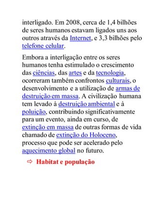 interligado. Em 2008, cerca de 1,4 bilhões
de seres humanos estavam ligados uns aos
outros através da Internet, e 3,3 bilhões pelo
telefone celular.
Embora a interligação entre os seres
humanos tenha estimulado o crescimento
das ciências, das artes e da tecnologia,
ocorreram também confrontos culturais, o
desenvolvimento e a utilização de armas de
destruição em massa. A civilização humana
tem levado à destruição ambiental e à
poluição, contribuindo significativamente
para um evento, ainda em curso, de
extinção em massa de outras formas de vida
chamado de extinção do Holoceno,
processo que pode ser acelerado pelo
aquecimento global no futuro.
 Habitat e população
 