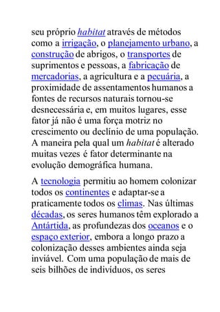 seu próprio habitat através de métodos
como a irrigação, o planejamento urbano, a
construção de abrigos, o transportes de
suprimentos e pessoas, a fabricação de
mercadorias, a agricultura e a pecuária, a
proximidade de assentamentos humanos a
fontes de recursos naturais tornou-se
desnecessária e, em muitos lugares, esse
fator já não é uma força motriz no
crescimento ou declínio de uma população.
A maneira pela qual um habitat é alterado
muitas vezes é fator determinante na
evolução demográfica humana.
A tecnologia permitiu ao homem colonizar
todos os continentes e adaptar-se a
praticamente todos os climas. Nas últimas
décadas,os seres humanos têm explorado a
Antártida, as profundezas dos oceanos e o
espaço exterior, embora a longo prazo a
colonização desses ambientes ainda seja
inviável. Com uma população de mais de
seis bilhões de indivíduos, os seres
 