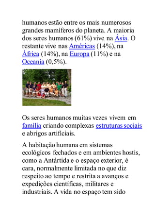 humanos estão entre os mais numerosos
grandes mamíferos do planeta. A maioria
dos seres humanos (61%) vive na Ásia. O
restante vive nas Américas (14%), na
África (14%), na Europa (11%) e na
Oceania (0,5%).
Os seres humanos muitas vezes vivem em
família criando complexas estruturas sociais
e abrigos artificiais.
A habitação humana em sistemas
ecológicos fechados e em ambientes hostis,
como a Antártida e o espaço exterior, é
cara, normalmente limitada no que diz
respeito ao tempo e restrita a avanços e
expedições científicas, militares e
industriais. A vida no espaço tem sido
 