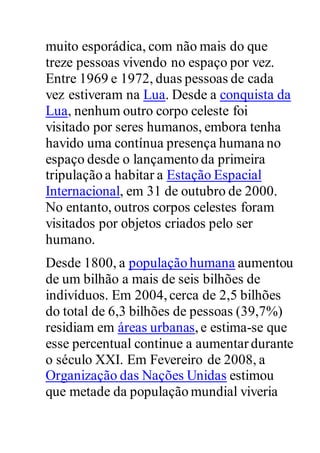 muito esporádica, com não mais do que
treze pessoas vivendo no espaço por vez.
Entre 1969 e 1972, duas pessoas de cada
vez estiveram na Lua. Desde a conquista da
Lua, nenhum outro corpo celeste foi
visitado por seres humanos, embora tenha
havido uma contínua presença humana no
espaço desde o lançamento da primeira
tripulação a habitar a Estação Espacial
Internacional, em 31 de outubro de 2000.
No entanto, outros corpos celestes foram
visitados por objetos criados pelo ser
humano.
Desde 1800, a população humana aumentou
de um bilhão a mais de seis bilhões de
indivíduos. Em 2004,cerca de 2,5 bilhões
do total de 6,3 bilhões de pessoas (39,7%)
residiam em áreas urbanas,e estima-se que
esse percentual continue a aumentar durante
o século XXI. Em Fevereiro de 2008, a
Organização das Nações Unidas estimou
que metade da população mundial viveria
 