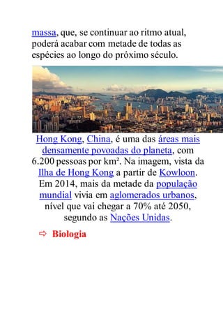 massa, que, se continuar ao ritmo atual,
poderá acabar com metade de todas as
espécies ao longo do próximo século.
Hong Kong, China, é uma das áreas mais
densamente povoadas do planeta, com
6.200 pessoas por km². Na imagem, vista da
Ilha de Hong Kong a partir de Kowloon.
Em 2014, mais da metade da população
mundial vivia em aglomerados urbanos,
nível que vai chegar a 70% até 2050,
segundo as Nações Unidas.
 Biologia
 