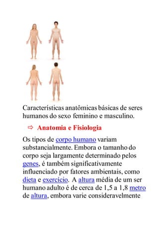 Características anatômicas básicas de seres
humanos do sexo feminino e masculino.
 Anatomia e Fisiologia
Os tipos de corpo humano variam
substancialmente. Embora o tamanho do
corpo seja largamente determinado pelos
genes, é também significativamente
influenciado por fatores ambientais, como
dieta e exercício. A altura média de um ser
humano adulto é de cerca de 1,5 a 1,8 metro
de altura, embora varie consideravelmente
 