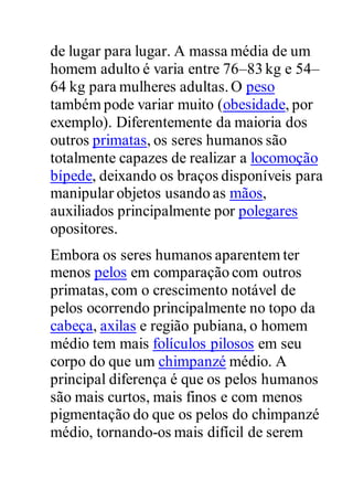 de lugar para lugar. A massa média de um
homem adulto é varia entre 76–83 kg e 54–
64 kg para mulheres adultas.O peso
também pode variar muito (obesidade, por
exemplo). Diferentemente da maioria dos
outros primatas, os seres humanos são
totalmente capazes de realizar a locomoção
bípede, deixando os braços disponíveis para
manipular objetos usando as mãos,
auxiliados principalmente por polegares
opositores.
Embora os seres humanos aparentem ter
menos pelos em comparação com outros
primatas, com o crescimento notável de
pelos ocorrendo principalmente no topo da
cabeça, axilas e região pubiana, o homem
médio tem mais folículos pilosos em seu
corpo do que um chimpanzé médio. A
principal diferença é que os pelos humanos
são mais curtos, mais finos e com menos
pigmentação do que os pelos do chimpanzé
médio, tornando-os mais difícil de serem
 