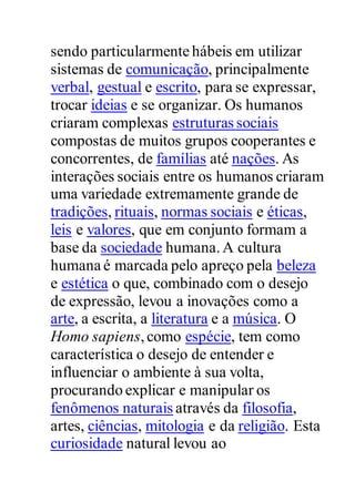 sendo particularmente hábeis em utilizar
sistemas de comunicação, principalmente
verbal, gestual e escrito, para se expressar,
trocar ideias e se organizar. Os humanos
criaram complexas estruturas sociais
compostas de muitos grupos cooperantes e
concorrentes, de famílias até nações. As
interações sociais entre os humanos criaram
uma variedade extremamente grande de
tradições, rituais, normas sociais e éticas,
leis e valores, que em conjunto formam a
base da sociedade humana.A cultura
humana é marcada pelo apreço pela beleza
e estética o que, combinado com o desejo
de expressão, levou a inovações como a
arte, a escrita, a literatura e a música. O
Homo sapiens,como espécie, tem como
característica o desejo de entender e
influenciar o ambiente à sua volta,
procurando explicar e manipular os
fenômenos naturais através da filosofia,
artes, ciências, mitologia e da religião. Esta
curiosidade natural levou ao
 