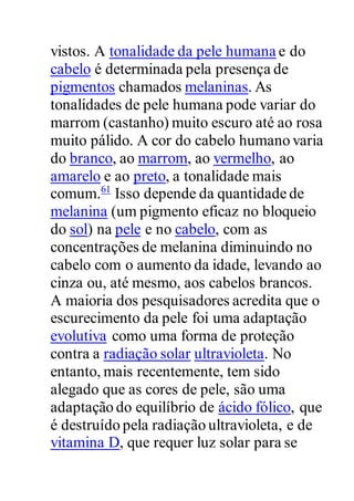 vistos. A tonalidade da pele humana e do
cabelo é determinada pela presença de
pigmentos chamados melaninas. As
tonalidades de pele humana pode variar do
marrom (castanho) muito escuro até ao rosa
muito pálido. A cor do cabelo humano varia
do branco, ao marrom, ao vermelho, ao
amarelo e ao preto, a tonalidade mais
comum.61
Isso depende da quantidade de
melanina (um pigmento eficaz no bloqueio
do sol) na pele e no cabelo, com as
concentrações de melanina diminuindo no
cabelo com o aumento da idade, levando ao
cinza ou, até mesmo, aos cabelos brancos.
A maioria dos pesquisadores acredita que o
escurecimento da pele foi uma adaptação
evolutiva como uma forma de proteção
contra a radiação solar ultravioleta. No
entanto, mais recentemente, tem sido
alegado que as cores de pele, são uma
adaptação do equilíbrio de ácido fólico, que
é destruído pela radiação ultravioleta, e de
vitamina D, que requer luz solar para se
 