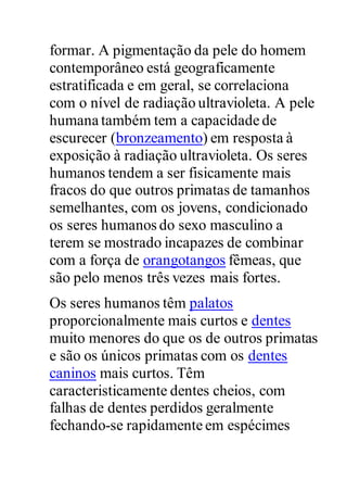 formar. A pigmentação da pele do homem
contemporâneo está geograficamente
estratificada e em geral, se correlaciona
com o nível de radiação ultravioleta. A pele
humana também tem a capacidade de
escurecer (bronzeamento) em resposta à
exposição à radiação ultravioleta. Os seres
humanos tendem a ser fisicamente mais
fracos do que outros primatas de tamanhos
semelhantes, com os jovens, condicionado
os seres humanos do sexo masculino a
terem se mostrado incapazes de combinar
com a força de orangotangos fêmeas, que
são pelo menos três vezes mais fortes.
Os seres humanos têm palatos
proporcionalmente mais curtos e dentes
muito menores do que os de outros primatas
e são os únicos primatas com os dentes
caninos mais curtos. Têm
caracteristicamente dentes cheios, com
falhas de dentes perdidos geralmente
fechando-se rapidamente em espécimes
 
