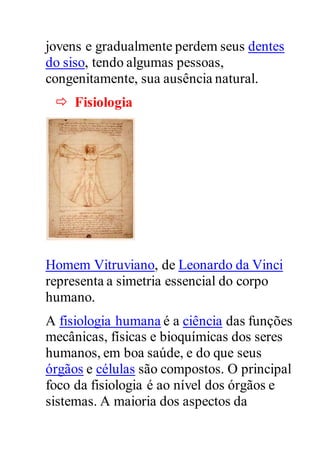 jovens e gradualmente perdem seus dentes
do siso, tendo algumas pessoas,
congenitamente, sua ausência natural.
 Fisiologia
Homem Vitruviano, de Leonardo da Vinci
representa a simetria essencial do corpo
humano.
A fisiologia humana é a ciência das funções
mecânicas, físicas e bioquímicas dos seres
humanos, em boa saúde, e do que seus
órgãos e células são compostos. O principal
foco da fisiologia é ao nível dos órgãos e
sistemas. A maioria dos aspectos da
 