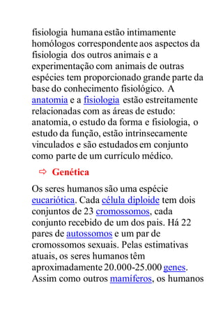fisiologia humana estão intimamente
homólogos correspondente aos aspectos da
fisiologia dos outros animais e a
experimentação com animais de outras
espécies tem proporcionado grande parte da
base do conhecimento fisiológico. A
anatomia e a fisiologia estão estreitamente
relacionadas com as áreas de estudo:
anatomia, o estudo da forma e fisiologia, o
estudo da função, estão intrinsecamente
vinculados e são estudados em conjunto
como parte de um currículo médico.
 Genética
Os seres humanos são uma espécie
eucariótica. Cada célula diploide tem dois
conjuntos de 23 cromossomos, cada
conjunto recebido de um dos pais. Há 22
pares de autossomos e um par de
cromossomos sexuais. Pelas estimativas
atuais, os seres humanos têm
aproximadamente 20.000-25.000 genes.
Assim como outros mamíferos, os humanos
 