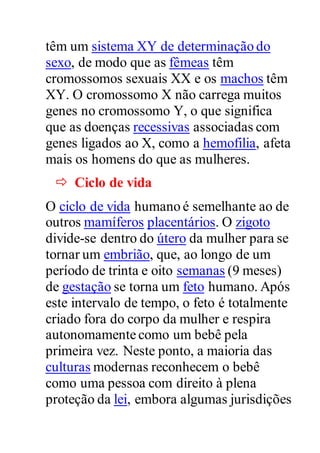 têm um sistema XY de determinação do
sexo, de modo que as fêmeas têm
cromossomos sexuais XX e os machos têm
XY. O cromossomo X não carrega muitos
genes no cromossomo Y, o que significa
que as doenças recessivas associadas com
genes ligados ao X, como a hemofilia, afeta
mais os homens do que as mulheres.
 Ciclo de vida
O ciclo de vida humano é semelhante ao de
outros mamíferos placentários. O zigoto
divide-se dentro do útero da mulher para se
tornar um embrião, que, ao longo de um
período de trinta e oito semanas (9 meses)
de gestação se torna um feto humano. Após
este intervalo de tempo, o feto é totalmente
criado fora do corpo da mulher e respira
autonomamente como um bebê pela
primeira vez. Neste ponto, a maioria das
culturas modernas reconhecem o bebê
como uma pessoa com direito à plena
proteção da lei, embora algumas jurisdições
 