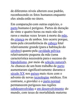 de diferentes níveis alterem esse padrão,
reconhecendo os fetos humanos enquanto
eles ainda estão no útero.
Em comparação com outras espécies, o
parto humano é perigoso. Partos de duração
de vinte e quatro horas ou mais não são
raros e muitas vezes levam à morte da mãe,
da criança ou de ambos. Isto ocorre porque,
tanto pela circunferência da cabeça fetal
relativamente grande (para a habitação do
cérebro) quanto pela cavidade pélvica
relativamente pequena da mãe (uma
característica necessária para o sucesso do
bipedalismo, por meio da seleção natural).
As chances de um bom trabalho de parto
aumentaram significativamente durante o
século XX nos países mais ricos com o
advento de novas tecnologias médicas. Em
contraste, a gravidez e o parto normal
permanecem perigosos nas regiões
subdesenvolvidas e em desenvolvimento do
mundo, com taxas de mortalidade materna
 