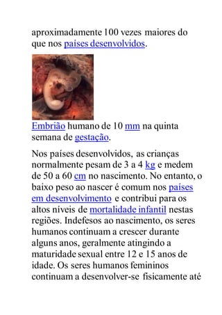 aproximadamente 100 vezes maiores do
que nos países desenvolvidos.
Embrião humano de 10 mm na quinta
semana de gestação.
Nos países desenvolvidos, as crianças
normalmente pesam de 3 a 4 kg e medem
de 50 a 60 cm no nascimento. No entanto, o
baixo peso ao nascer é comum nos países
em desenvolvimento e contribui para os
altos níveis de mortalidade infantil nestas
regiões. Indefesos ao nascimento, os seres
humanos continuam a crescer durante
alguns anos, geralmente atingindo a
maturidade sexual entre 12 e 15 anos de
idade. Os seres humanos femininos
continuam a desenvolver-se fisicamente até
 