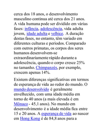 cerca dos 18 anos, o desenvolvimento
masculino continua até cerca dos 21 anos.
A vida humana pode ser dividido em várias
fases: infância, adolescência, vida adulta
jovem, idade adulta e velhice. A duração
destas fases, no entanto, têm variado em
diferentes culturas e períodos. Comparado
com outros primatas, os corpos dos seres
humanos desenvolvem-se
extraordinariamente rápido durante a
adolescência, quando o corpo cresce 25%
no tamanho. Chimpanzés, por exemplo,
crescem apenas 14%.
Existem diferenças significativas em termos
de esperança de vida ao redor do mundo. O
mundo desenvolvido é geralmente
envelhecido, com uma idade média em
torno de 40 anos (a mais elevada é em
Mônaco - 45,1 anos). No mundo em
desenvolvimento é a idade média fica entre
15 e 20 anos. A esperança de vida ao nascer
em Hong Kong é de 84,8 anos para a
 