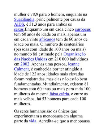 mulher e 78,9 para o homem, enquanto na
Suazilândia, principalmente por causa da
AIDS, é 31,3 anos para ambos os
sexos.Enquanto um em cada cinco europeus
tem 60 anos de idade ou mais, apenas um
em cada vinte africanos tem de 60 anos de
idade ou mais. O número de centenários
(pessoas com idade de 100 anos ou mais)
no mundo foi estimado pela Organização
das Nações Unidas em 210 000 indivíduos
em 2002. Apenas uma pessoa, Jeanne
Calment, é conhecida por ter atingido a
idade de 122 anos; idades mais elevadas
foram registradas, mas elas não estão bem
fundamentadas.Mundialmente, existem 81
homens com 60 anos ou mais para cada 100
mulheres da mesma faixa etária, e entre os
mais velhos, há 53 homens para cada 100
mulheres.
Os seres humanos são os únicos que
experimentam a menopausa em alguma
parte da vida. Acredita-se que a menopausa
 